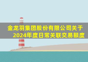 金龙羽集团股份有限公司关于2024年度日常关联交易额度