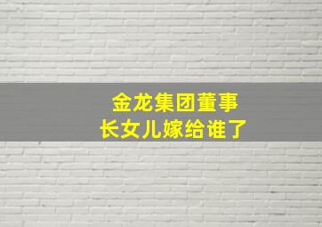 金龙集团董事长女儿嫁给谁了