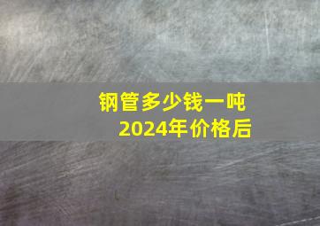 钢管多少钱一吨2024年价格后