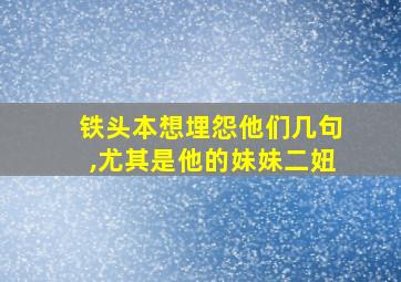 铁头本想埋怨他们几句,尤其是他的妹妹二妞