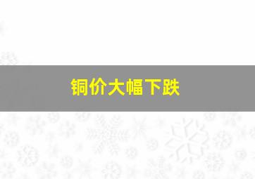 铜价大幅下跌