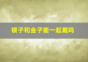 银子和金子能一起戴吗