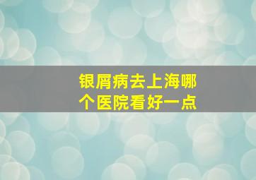 银屑病去上海哪个医院看好一点