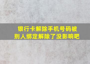 银行卡解除手机号码被别人绑定解除了没影响吧