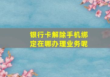 银行卡解除手机绑定在哪办理业务呢