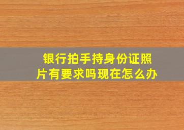 银行拍手持身份证照片有要求吗现在怎么办