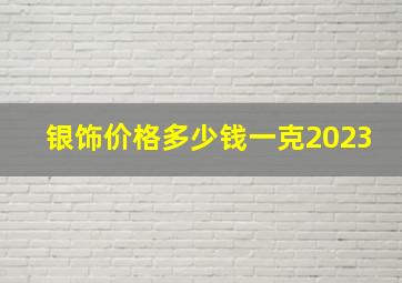 银饰价格多少钱一克2023