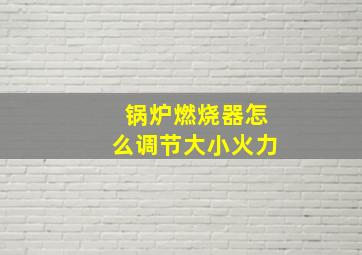 锅炉燃烧器怎么调节大小火力