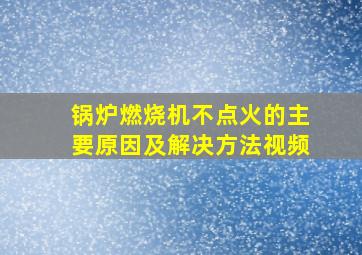 锅炉燃烧机不点火的主要原因及解决方法视频