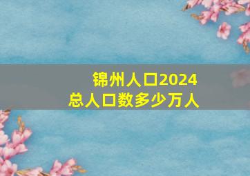 锦州人口2024总人口数多少万人