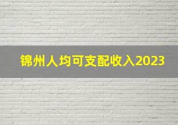 锦州人均可支配收入2023