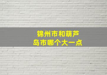 锦州市和葫芦岛市哪个大一点