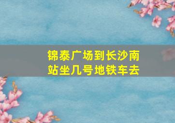 锦泰广场到长沙南站坐几号地铁车去