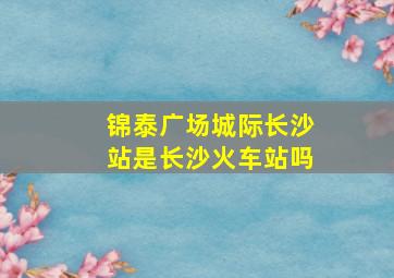 锦泰广场城际长沙站是长沙火车站吗