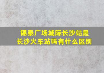 锦泰广场城际长沙站是长沙火车站吗有什么区别