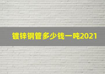 镀锌钢管多少钱一吨2021