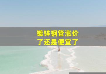 镀锌钢管涨价了还是便宜了