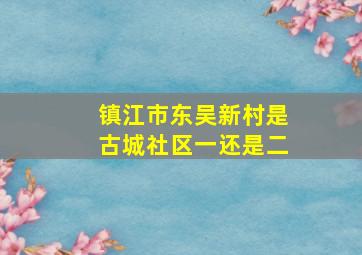 镇江市东吴新村是古城社区一还是二