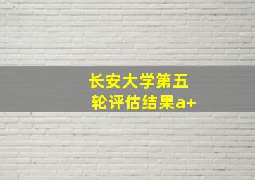 长安大学第五轮评估结果a+