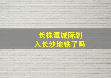 长株潭城际划入长沙地铁了吗