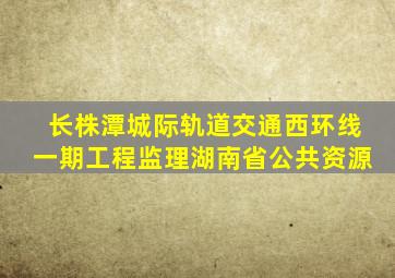 长株潭城际轨道交通西环线一期工程监理湖南省公共资源