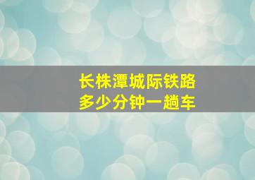 长株潭城际铁路多少分钟一趟车