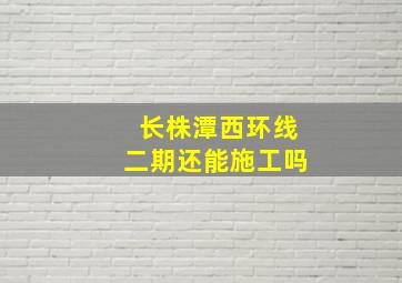 长株潭西环线二期还能施工吗