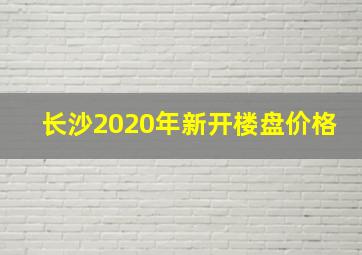 长沙2020年新开楼盘价格