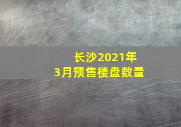 长沙2021年3月预售楼盘数量