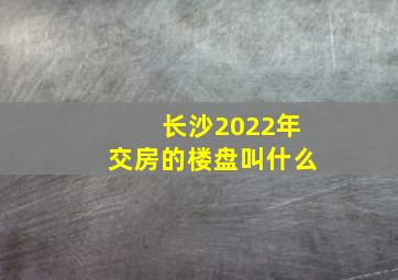 长沙2022年交房的楼盘叫什么