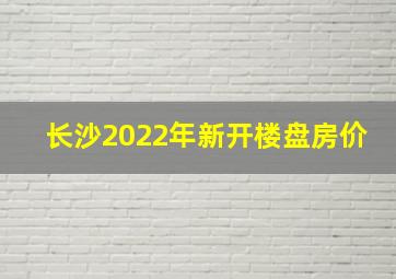 长沙2022年新开楼盘房价