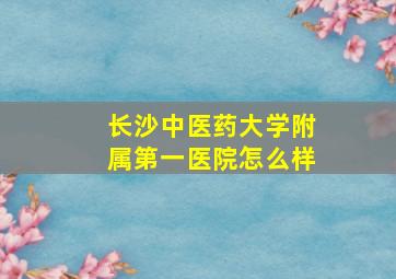 长沙中医药大学附属第一医院怎么样