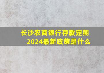 长沙农商银行存款定期2024最新政策是什么