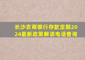 长沙农商银行存款定期2024最新政策解读电话查询