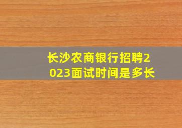 长沙农商银行招聘2023面试时间是多长