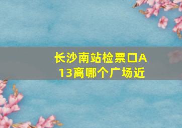 长沙南站检票口A13离哪个广场近