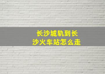 长沙城轨到长沙火车站怎么走