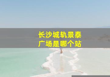 长沙城轨景泰广场是哪个站