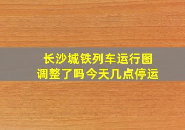 长沙城铁列车运行图调整了吗今天几点停运