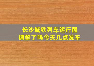 长沙城铁列车运行图调整了吗今天几点发车