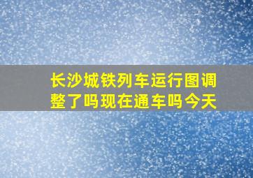 长沙城铁列车运行图调整了吗现在通车吗今天