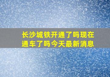 长沙城铁开通了吗现在通车了吗今天最新消息