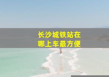 长沙城铁站在哪上车最方便