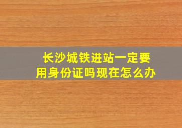 长沙城铁进站一定要用身份证吗现在怎么办