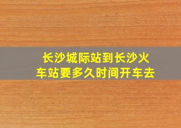 长沙城际站到长沙火车站要多久时间开车去