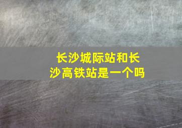 长沙城际站和长沙高铁站是一个吗