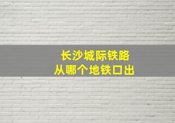 长沙城际铁路从哪个地铁口出