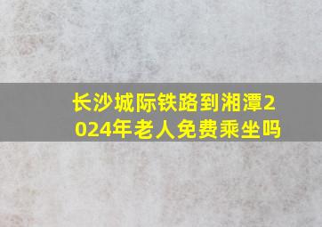 长沙城际铁路到湘潭2024年老人免费乘坐吗