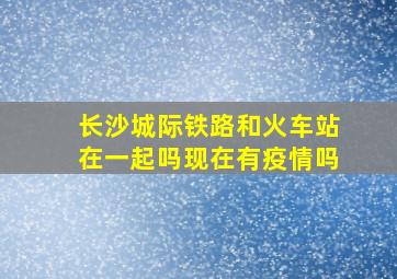 长沙城际铁路和火车站在一起吗现在有疫情吗