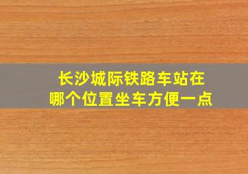 长沙城际铁路车站在哪个位置坐车方便一点